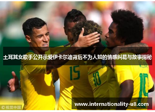 土耳其女歌手公开示爱伊卡尔迪背后不为人知的情感纠葛与故事揭秘