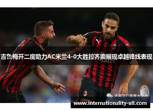 吉鲁梅开二度助力AC米兰4-0大胜拉齐奥展现卓越锋线表现