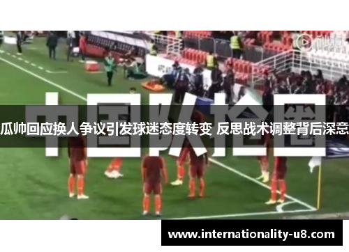 瓜帅回应换人争议引发球迷态度转变 反思战术调整背后深意